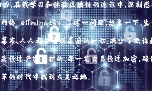 区块链技术是一种革命性的数字账本，它不仅仅是比特币和其他加密货币的基础，更是未来各种商业模式的重要驱动力。在我学习和体验区块链的过程中，深刻感受到了它的几大优势。

首先，区块链最大的特点就是去中心化。传统的金融系统往往依赖于中介，增加了交易成本和时间，区块链通过分布式网络 eliminated 了这一问题。想象一下，生活中的交易如同一场舞会，以往需要中介来引荐双方，而如今，每个人都可以直接 dance 彼此，没有了中间人的拖累。

其次，透明性也是区块链的一大优势。每一笔交易都被记录在所有节点上，任何人都可以查询。这如同一张巨大的透明幕布，人人都能看到幕后的一切，减少了欺诈和舞弊行为的发生。

最后，安全性和不可篡改性让区块链成为了非常可靠的技术。就像是一座高耸的堡垒，外人无法进入，而内部的数据则是经过严密保护的。每一笔交易经过加密，确保一旦记录便无法更改，这为我们打下了信任的基石。

综上所述，区块链技术正如一场正在展开的革命，蕴含着无限的可能性。我们只有不断学习和适应，才能在这个快速变革的时代中找到立足之地。