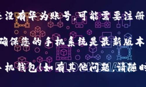 要下载华为手机钱包，您可以按照以下步骤操作：

1. **打开应用市场**：
   在您的华为手机上，找到并打开“应用市场”应用。

2. **搜索华为钱包**：
   在应用市场的搜索框中输入“华为钱包”或“Huawei Wallet”，然后点击搜索。

3. **选择应用**：
   在搜索结果中找到“华为钱包”应用，点击进入应用页面。

4. **下载安装**：
   点击“下载”或“安装”按钮，系统会自动下载并安装此应用。

5. **打开应用**：
   安装完成后，您可以在主屏幕或应用列表中找到华为钱包图标，点击打开应用。

6. **设置与注册**：
   按照应用内的指引进行设置，如果您还没有华为账号，可能需要注册一个账号以使用所有功能。

如果您在应用市场中没有找到华为钱包，确保您的手机系统是最新版本，或者访问华为的官方网站进行下载安装。

希望这些步骤能够帮助您顺利下载华为手机钱包！如有其他问题，请随时询问。