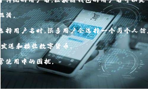 区块链钱包的用户名通常指的是用户在特定区块链钱包服务平台上注册时使用的唯一识别符。不同于传统的用户名，区块链钱包的用户名可以是一个随机生成的字符串，也可以是用户自定义的名称。以下是关于区块链钱包用户名的一些重要信息：

1. **唯一性**：在大多数区块链钱包服务中，用户名必须是唯一的，以确保不同用户之间的信息不会混淆。

2. **隐私与安全**：由于区块链的去中心化特性，用户的真实身份通常不会与钱包地址直接关联。在选择用户名时，很多用户会选择一个与个人信息无关的名称，以保护隐私。

3. **数字资产管理**：钱包的用户名通常是用户管理其数字资产的入口，通过它可以登录、查看余额、发送和接收数字货币。

4. **易记性**：理想的用户名应该容易记住，避免使用过于复杂或难以拼写的字符，以减少用户在日常使用中的困扰。

如果您需要更多关于区块链钱包、如何选择和管理钱包用户名的信息，请告知。